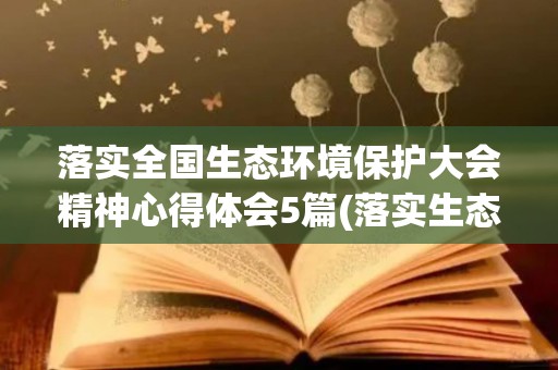 落实全国生态环境保护大会精神心得体会5篇(落实生态环境保护 完善以绿色为导向的措施)