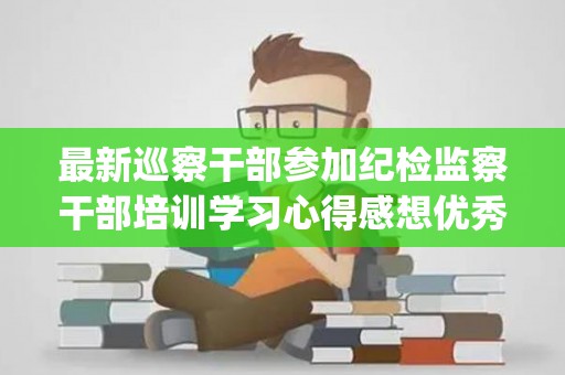 最新巡察干部参加纪检监察干部培训学习心得感想优秀三篇(在巡察干部培训会上的讲话)
