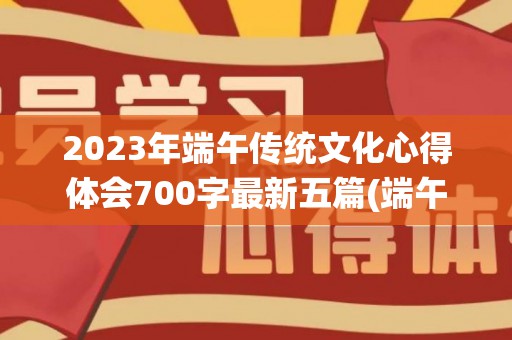 2023年端午传统文化心得体会700字最新五篇(端午节文化活动体会与收获怎么写)