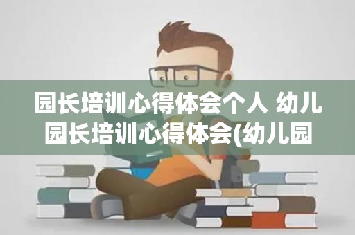 园长培训心得体会个人 幼儿园长培训心得体会(幼儿园园长培训的心得体会)