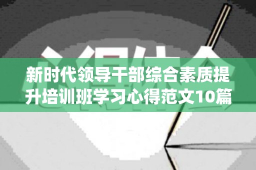 新时代领导干部综合素质提升培训班学习心得范文10篇(领导干部能力素质提升培训)