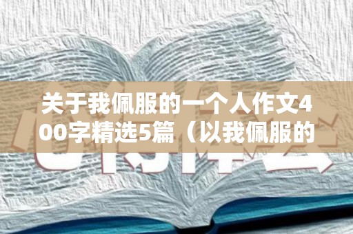 关于我佩服的一个人作文400字精选5篇（以我佩服的一个人为题写一篇作文不少于四百字）