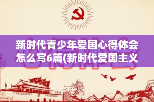 新时代青少年爱国心得体会怎么写6篇(新时代爱国主义青少年)