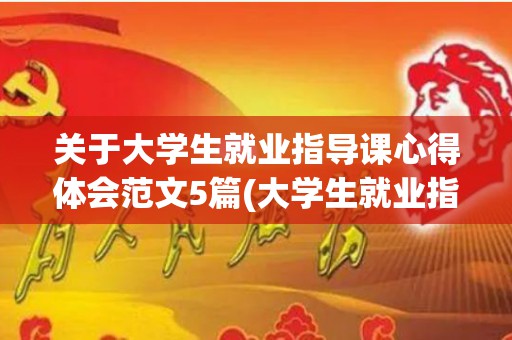 关于大学生就业指导课心得体会范文5篇(大学生就业指导课程的心得体会)