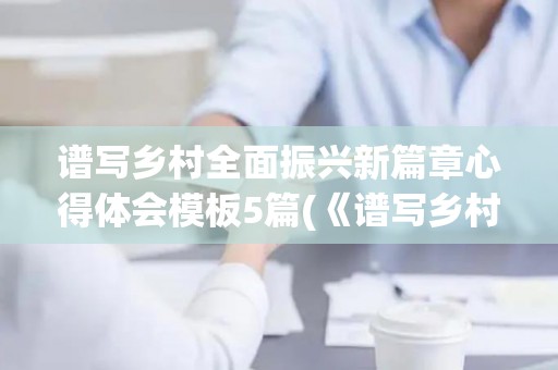 谱写乡村全面振兴新篇章心得体会模板5篇(《谱写乡村全面振兴新篇章》心得体会)
