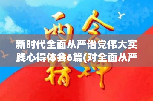 新时代全面从严治党伟大实践心得体会6篇(对全面从严治党的建议和举措)
