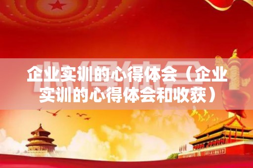 企业实训的心得体会（企业实训的心得体会和收获）