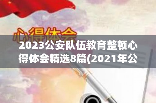 2023公安队伍教育整顿心得体会精选8篇(2021年公安队伍教育整顿心得体会怎么写)