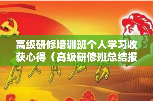 高级研修培训班个人学习收获心得（高级研修班总结报告范文）