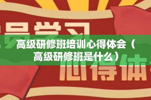高级研修班培训心得体会（高级研修班是什么）
