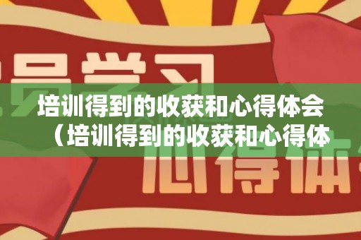 培训得到的收获和心得体会（培训得到的收获和心得体会作文）