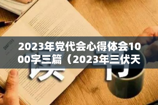 2023年党代会心得体会1000字三篇（2023年三伏天时间表立秋）