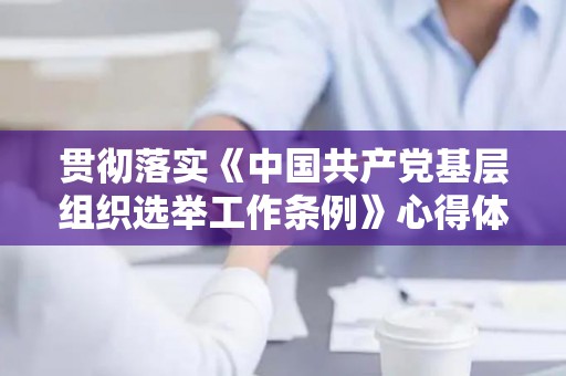 贯彻落实《中国共产党基层组织选举工作条例》心得体会4篇（贯彻落实基层组织选举工作条例汇报材料）