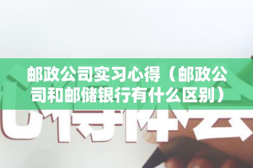 邮政公司实习心得（邮政公司和邮储银行有什么区别）
