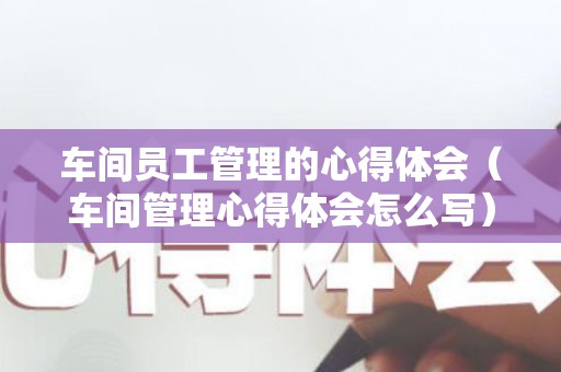 车间员工管理的心得体会（车间管理心得体会怎么写）