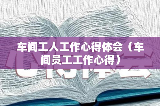 车间工人工作心得体会（车间员工工作心得）