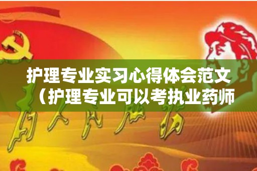 护理专业实习心得体会范文（护理专业可以考执业药师证吗）