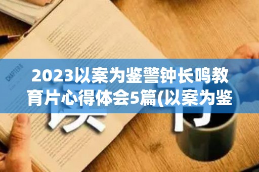 2023以案为鉴警钟长鸣教育片心得体会5篇(以案为鉴,警钟长鸣专题研讨会发言稿)