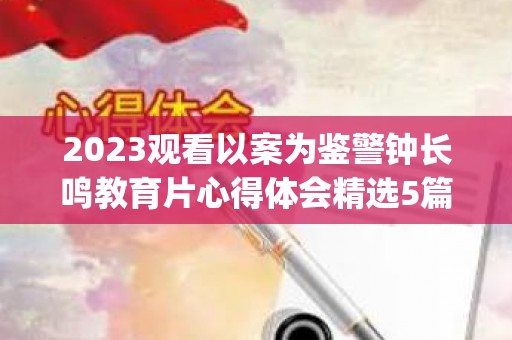 2023观看以案为鉴警钟长鸣教育片心得体会精选5篇(以案为鉴警钟长鸣警示录)