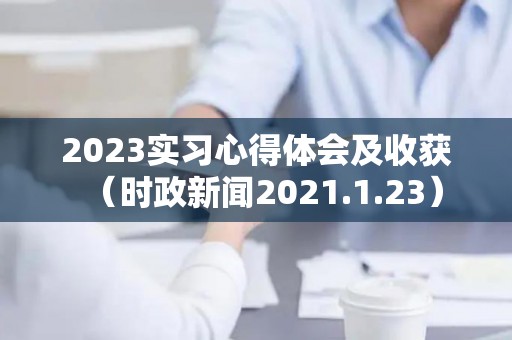 2023实习心得体会及收获（时政新闻2021.1.23）
