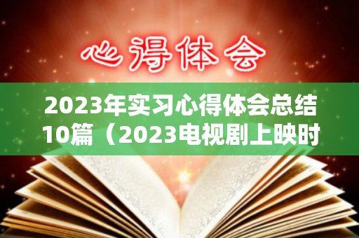 2023年实习心得体会总结10篇（2023电视剧上映时间表最新）