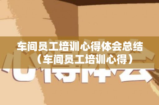 车间员工培训心得体会总结（车间员工培训心得）
