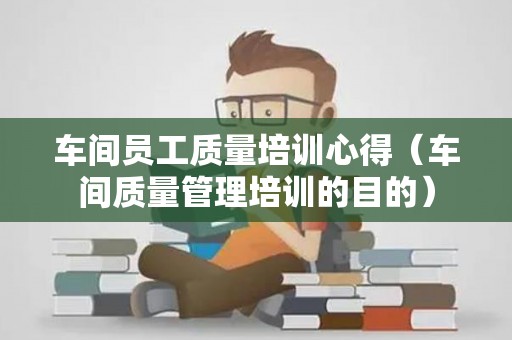 车间员工质量培训心得（车间质量管理培训的目的）