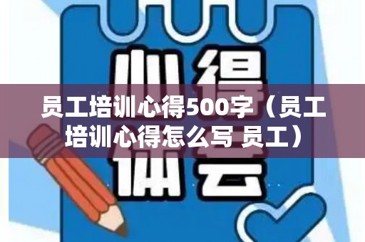员工培训心得500字（员工培训心得怎么写 员工）