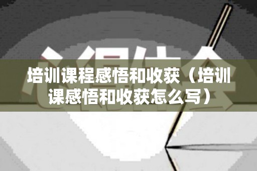 培训课程感悟和收获（培训课感悟和收获怎么写）