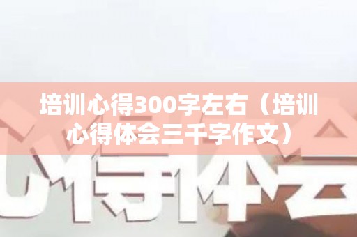 培训心得300字左右（培训心得体会三千字作文）