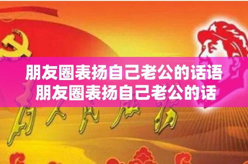 朋友圈表扬自己老公的话语 朋友圈表扬自己老公的话怎么说（朋友圈表扬老公的幽默句子）