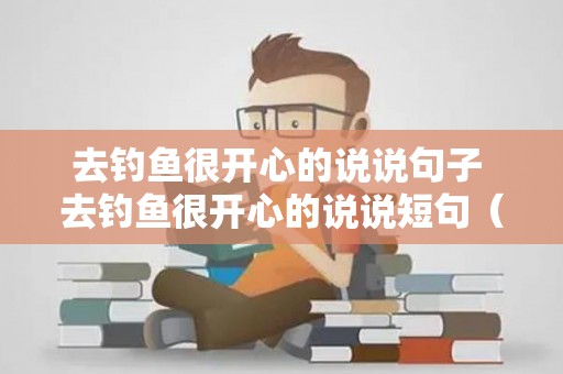 去钓鱼很开心的说说句子 去钓鱼很开心的说说短句（去钓鱼心情好怎么形容）