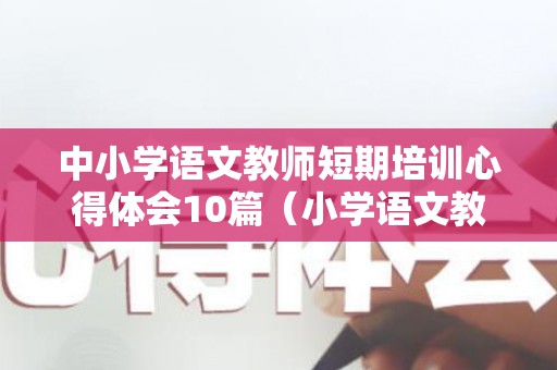 中小学语文教师短期培训心得体会10篇（小学语文教师培训总结报告）