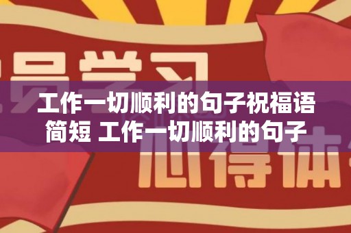 工作一切顺利的句子祝福语简短 工作一切顺利的句子祝福语大全（愿工作一切顺利的说说）