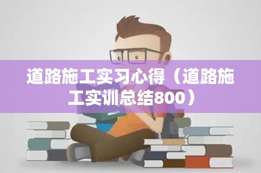 道路施工实习心得（道路施工实训总结800）
