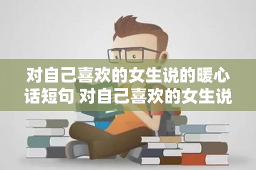 对自己喜欢的女生说的暖心话短句 对自己喜欢的女生说的暖心话简短（对喜欢的女孩说的句子）