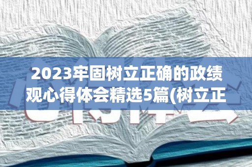 2023牢固树立正确的政绩观心得体会精选5篇(树立正确的政绩观心得体会教师怎么写)