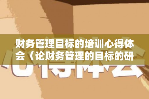 财务管理目标的培训心得体会（论财务管理的目标的研究意义）