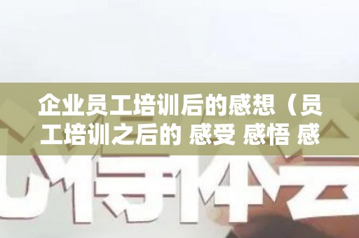 企业员工培训后的感想（员工培训之后的 感受 感悟 感想和体会）