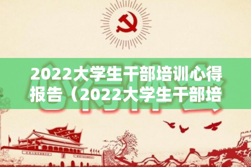 2022大学生干部培训心得报告（2022大学生干部培训总结汇报）