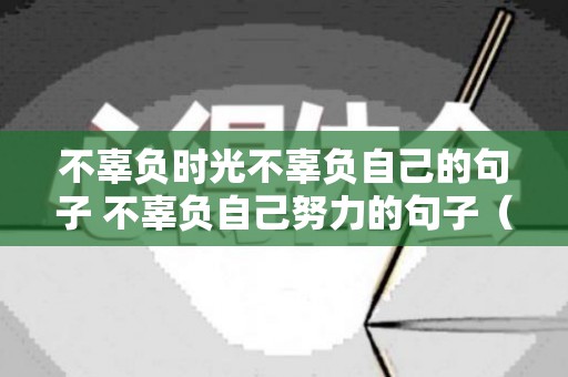 不辜负时光不辜负自己的句子 不辜负自己努力的句子（不辜负时光不辜负自己的古代诗句）