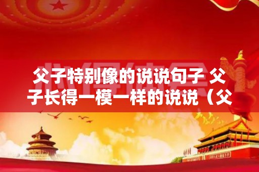 父子特别像的说说句子 父子长得一模一样的说说（父子俩长得很像怎么形容）
