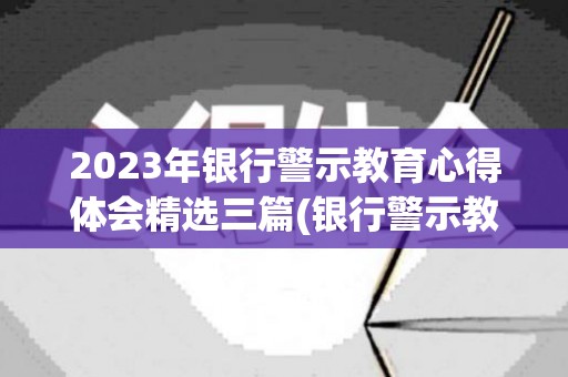 2023年银行警示教育心得体会精选三篇(银行警示教育的心得体会和剖析材料)