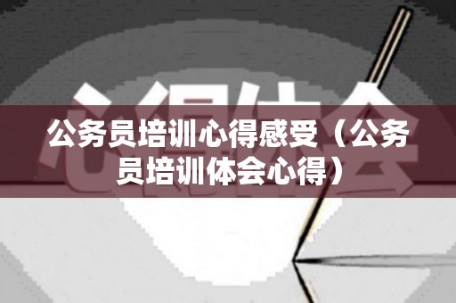 公务员培训心得感受（公务员培训体会心得）