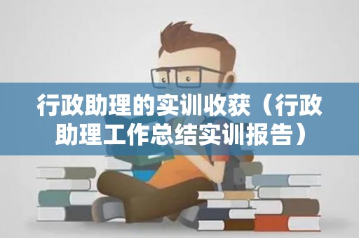 行政助理的实训收获（行政助理工作总结实训报告）