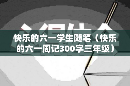 快乐的六一学生随笔（快乐的六一周记300字三年级）