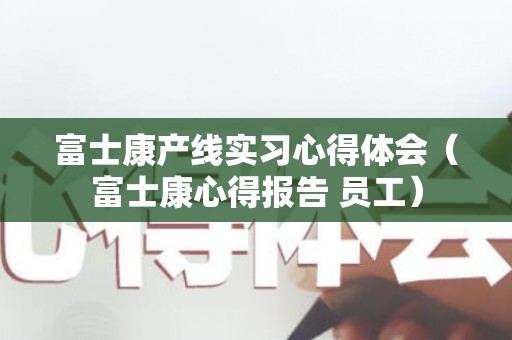 富士康产线实习心得体会（富士康心得报告 员工）
