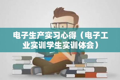 电子生产实习心得（电子工业实训学生实训体会）