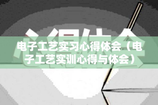 电子工艺实习心得体会（电子工艺实训心得与体会）