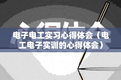 电子电工实习心得体会（电工电子实训的心得体会）